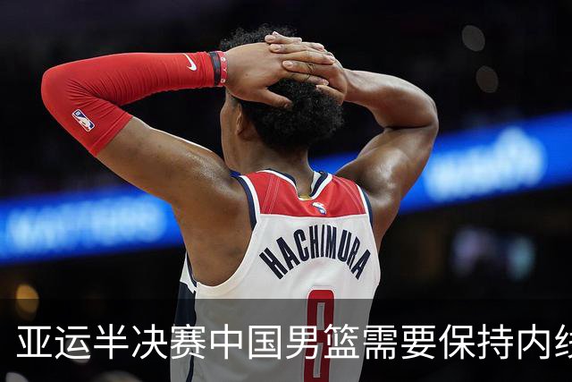 亚运半决赛中国男篮需要保持内线优势 此外防守硬度不可或缺
